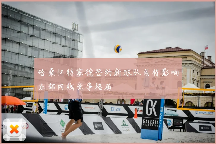 哈桑怀特塞德签约新球队或将影响东部内线竞争格局