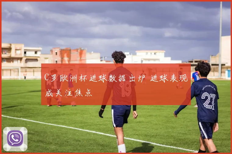 C罗欧洲杯进球数据出炉 进球表现成关注焦点