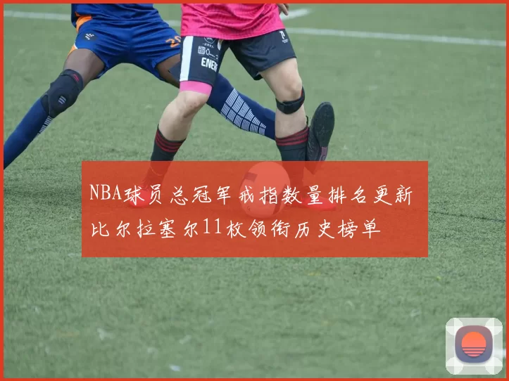 NBA球员总冠军戒指数量排名更新 比尔拉塞尔11枚领衔历史榜单