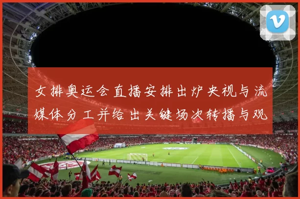 女排奥运会直播安排出炉央视与流媒体分工并给出关键场次转播与观赛提示