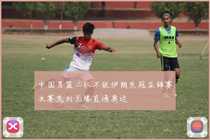 中国男篮二队不敌伊朗失冠亚锦赛决赛失利无缘直通奥运