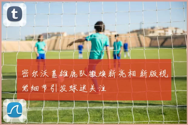 密尔沃基雄鹿队徽焕新亮相 新版视觉细节引发球迷关注