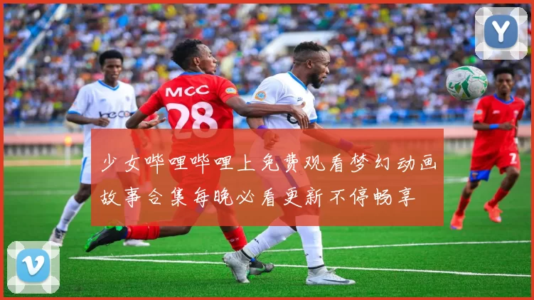 少女哔哩哔哩上免费观看梦幻动画故事合集每晚必看更新不停畅享