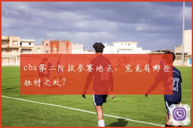 cba第二阶段参赛地点，究竟有哪些独特之处？