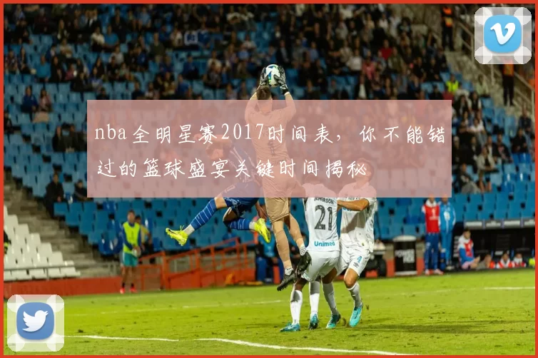 nba全明星赛2017时间表，你不能错过的篮球盛宴关键时间揭秘