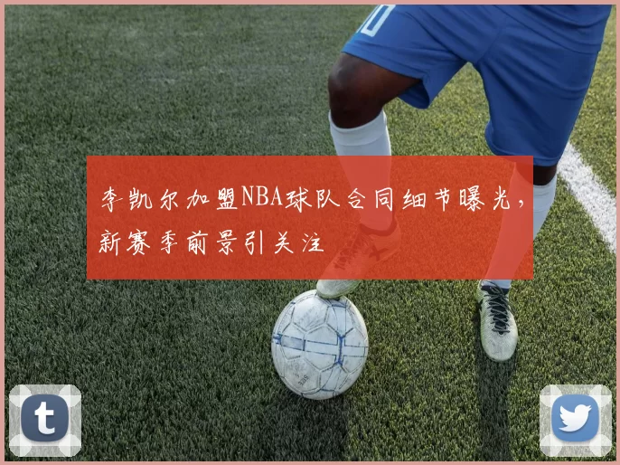 李凯尔加盟NBA球队合同细节曝光，新赛季前景引关注