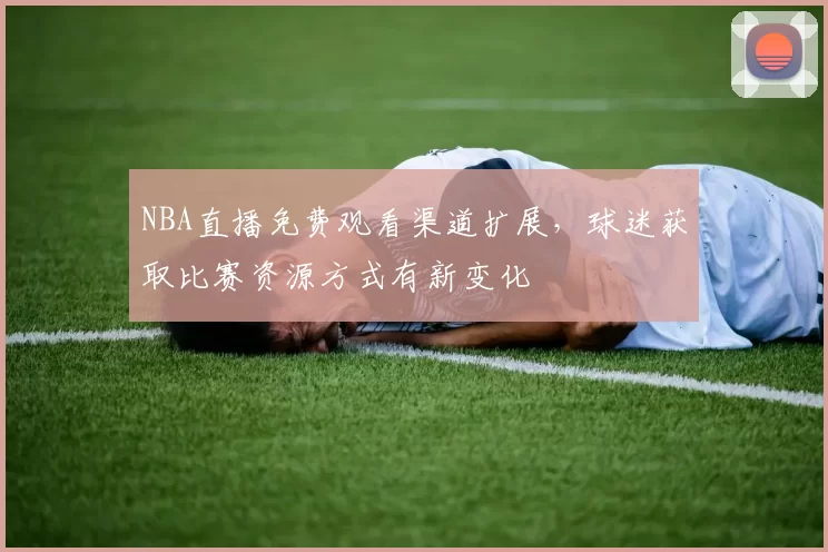 NBA直播免费观看渠道扩展，球迷获取比赛资源方式有新变化
