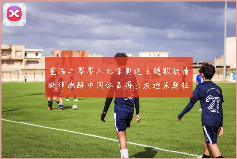 重温二零零八北京奥运主题歌激情旋律燃醒中国体育再出发迎来新征程