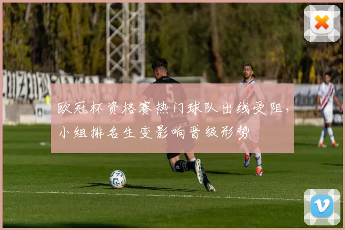 欧冠杯资格赛热门球队出线受阻,小组排名生变影响晋级形势