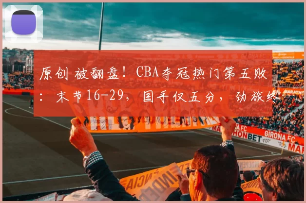 原创 被翻盘！CBA夺冠热门第五败：末节16-29，国手仅五分，劲旅终止连败