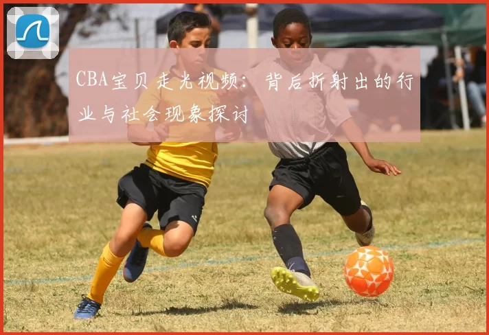 CBA宝贝走光视频：背后折射出的行业与社会现象探讨