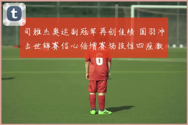 司雅杰奥运副冠军再创佳绩 国羽冲击世锦赛信心倍增赛场技惊四座激情