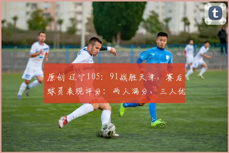 原创 辽宁105:91战胜天津,赛后球员表现评分:两人满分,三人优秀,两人拉跨