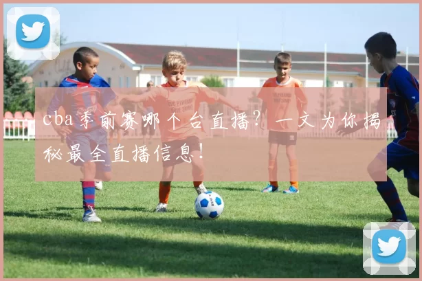 cba季前赛哪个台直播？一文为你揭秘最全直播信息！