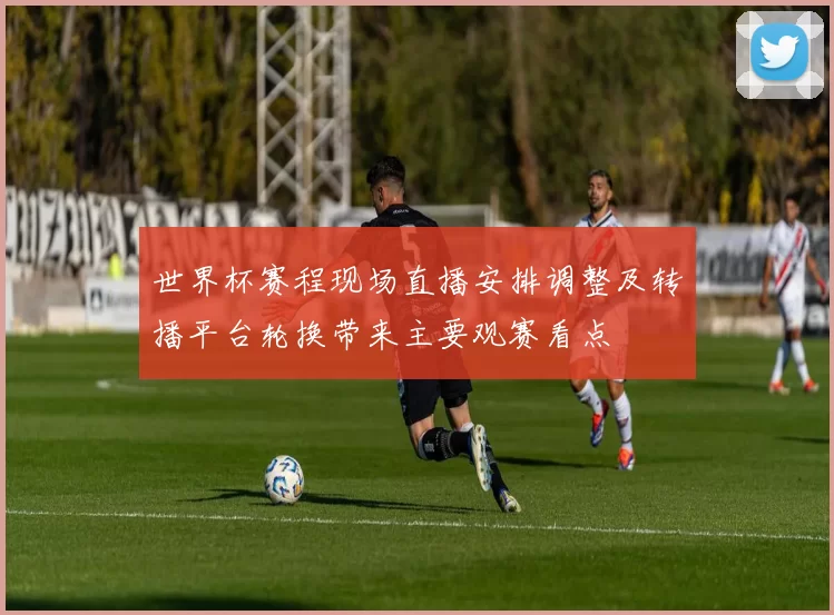 世界杯赛程现场直播安排调整及转播平台轮换带来主要观赛看点