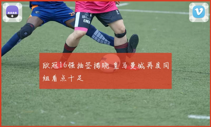 欧冠16强抽签揭晓 皇马曼城再度同组看点十足