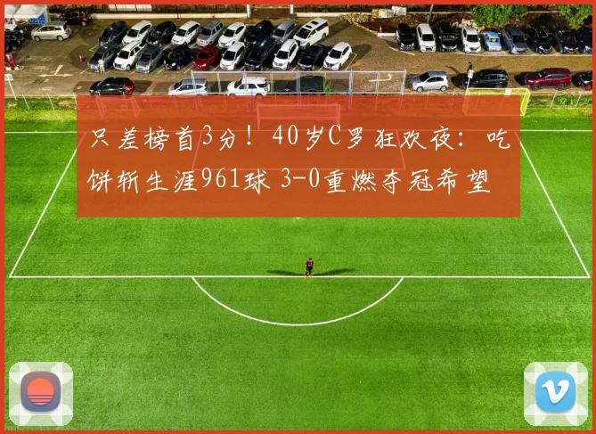 只差榜首3分！40岁C罗狂欢夜：吃饼斩生涯961球 3-0重燃夺冠希望