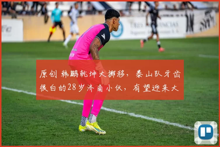 原创 韩鹏乾坤大挪移，泰山队牙齿很白的28岁济南小伙，有望迎来大爆发