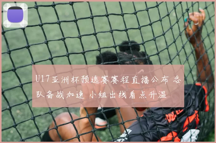 U17亚洲杯预选赛赛程直播公布 各队备战加速 小组出线看点升温
