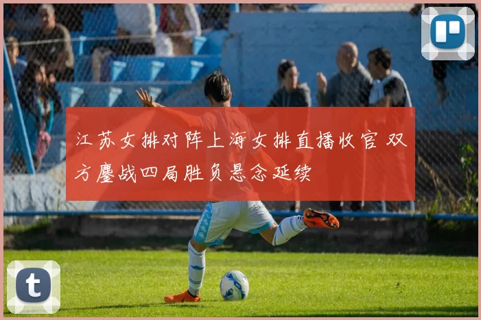 江苏女排对阵上海女排直播收官 双方鏖战四局胜负悬念延续