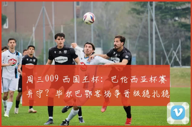 周三009 西国王杯：巴伦西亚杯赛弃守？毕尔巴鄂客场争晋级稳扎稳打_阵容_毕尔巴鄂竞技_战意