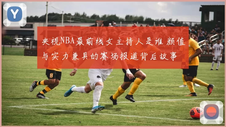 央视NBA最前线女主持人是谁 颜值与实力兼具的赛场报道背后故事