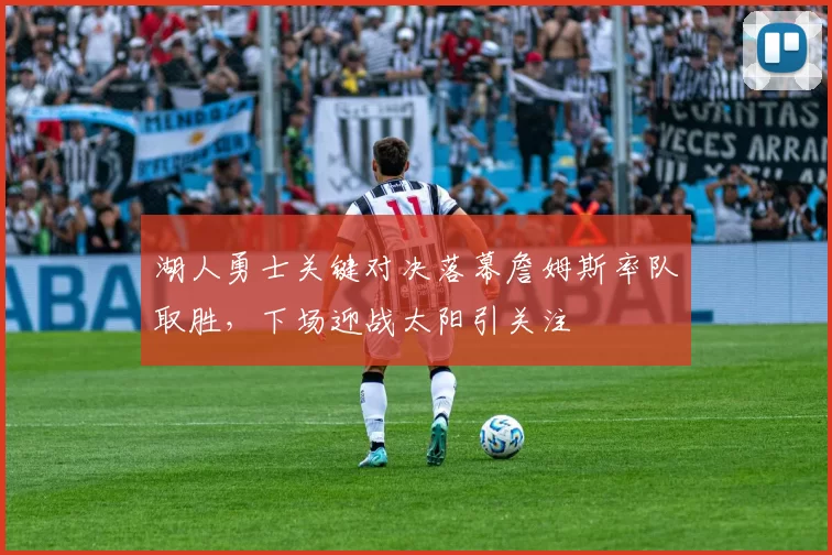 湖人勇士关键对决落幕詹姆斯率队取胜，下场迎战太阳引关注