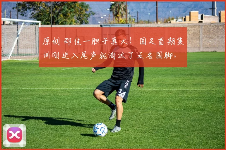 原创 邵佳一胆子真大！国足首期集训刚进入尾声就淘汰了五名国脚，引发热议