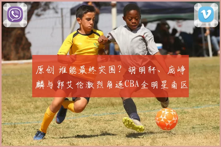 原创 谁能最终突围？胡明轩、庞峥麟与郭艾伦激烈角逐CBA全明星南区首发席位