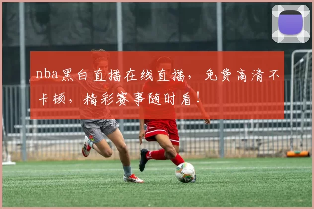 nba黑白直播在线直播，免费高清不卡顿，精彩赛事随时看！