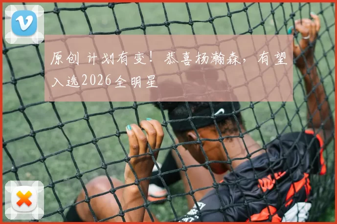 原创 计划有变！恭喜杨瀚森，有望入选2026全明星