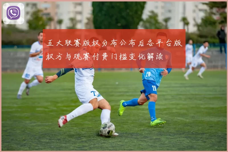 五大联赛版权分布公布后各平台版权方与观赛付费门槛变化解读