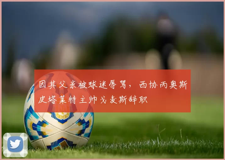 因其父亲被球迷辱骂，西协丙奥斯皮塔莱特主帅戈麦斯辞职