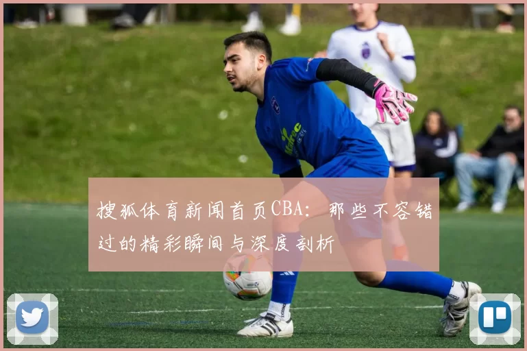搜狐体育新闻首页CBA：那些不容错过的精彩瞬间与深度剖析