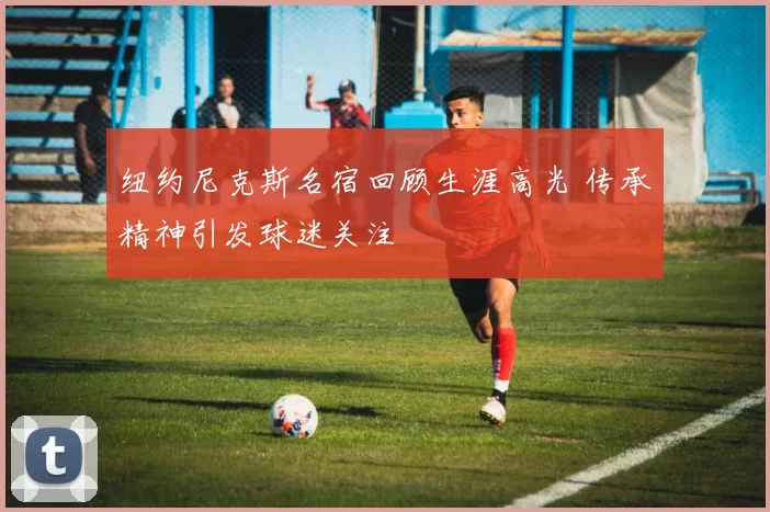 纽约尼克斯名宿回顾生涯高光 传承精神引发球迷关注