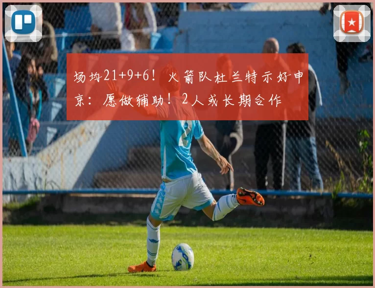 场均21+9+6!火箭队杜兰特示好申京:愿做辅助!2人或长期合作